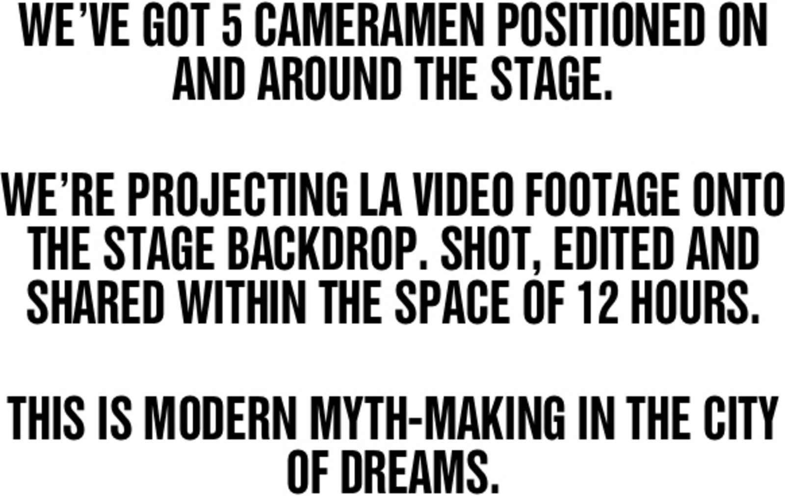 WE’VE GOT 5 CAMERAMEN POSITIONED ON AND AROUND THE STAGE. WE’RE PROJECTING LA VIDEO FOOTAGE ONTO THE STAGE BACKDROP. SHOT, EDITED AND SHARED WITHIN THE SPACE OF 12 HOURS. THIS IS MODERN MYTH-MAKING IN THE CITY OF DREAMS.